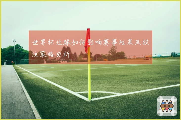 世界杯让球如何影响赛事结果及投注策略分析