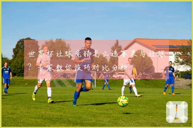 世界杯让球竞猜怎么选赛果与让球？专家教你技巧对比分析