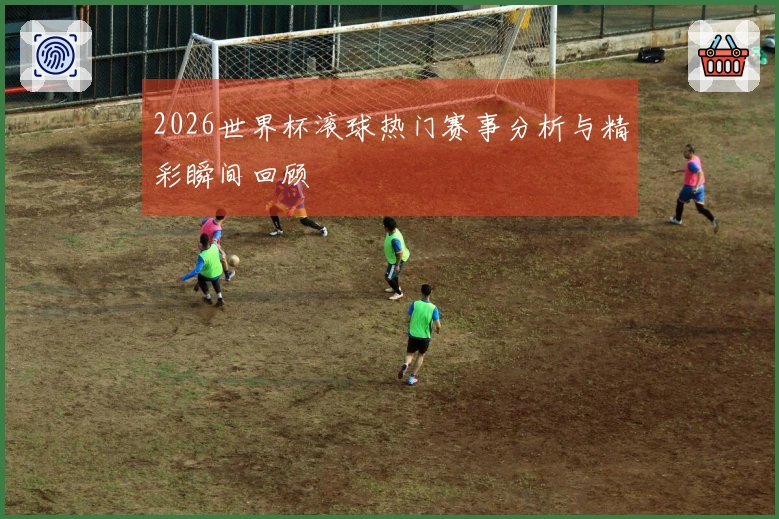 2026世界杯滚球热门赛事分析与精彩瞬间回顾