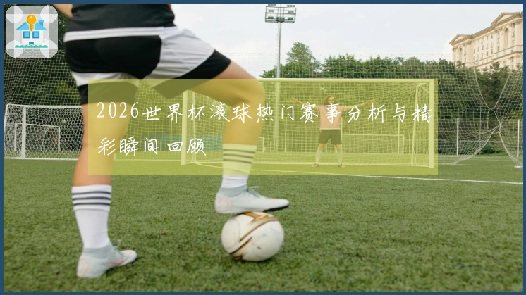 2026世界杯滚球热门赛事分析与精彩瞬间回顾