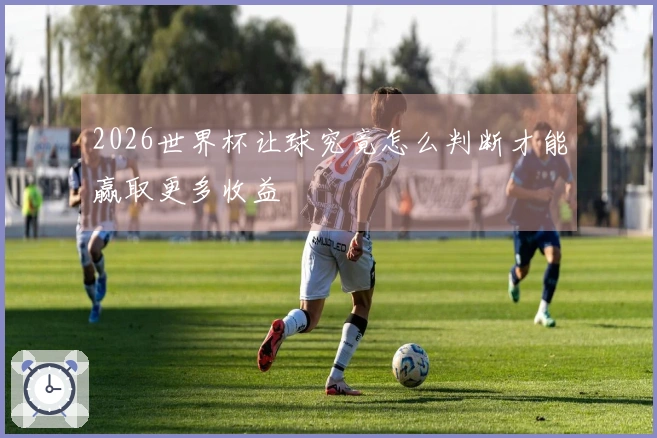 2026世界杯让球究竟怎么判断才能赢取更多收益